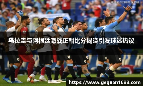 乌拉圭与阿根廷激战正酣比分揭晓引发球迷热议
